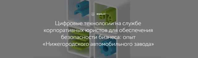 Вебинар Цифровые технологии на службе корпоративных юристов для обеспечения безопасности бизнеса: опыт Нижегородского автомобильного завода